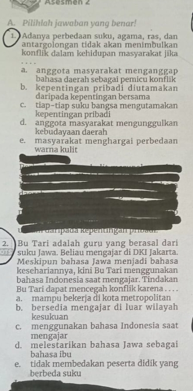 Asesmen 2
A. Pilihlah jawaban yang benar!
1. Adanya perbedaan suku, agama, ras, dan
antargolongan tidak akan menimbulkan
konflik dalam kehidupan masyarakat jika
a. anggota masyarakat menganggap
bahasa daerah sebagai pemicu konflik
b. kepentingan pribadi diutamakan
daripada kepentingan bersama
c. tiap-tiap suku bangsa mengutamakan
kepentingan pribadi
d. anggota masyarakat mengunggulkan
kebudayaan daerah
e. masyarakat menghargai perbedaan
warna kulit
u aan daripada Kepentingan pribadn
2. Bu Tari adalah guru yang berasal dari
OTS suku Jawa. Beliau mengajar di DKI Jakarta.
Meskipun bahasa Jawa menjadi bahasa
kesehariannya, kini Bu Tari menggunakan
bahasa Indonesia saat mengajar. Tindakan
Bu Tari dapat mencegah konflik karena . . . .
a. mampu bekerja di kota metropolitan
b. bersedia mengajar di luar wilayah
kesukuan
c. menggunakan bahasa Indonesia saat
mengajar
d. melestarikan bahasa Jawa sebagai
bahasa ibu
e. tidak membedakan peserta didik yang
berbeda suku