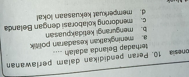 onesia 10. Peran pendidikan dalam perlawanan
terhadap Belanda adalah ....
a. meningkatkan kesadaran politik
b. mengurangi ketidakpuasan
c. mendorong kolaborasi dengan Belanda
d. memperkuat kekuasaan lokal