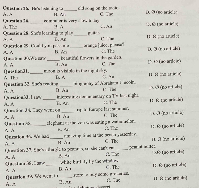 He's listening to _old song on the radio.
A. A B. An C. The D. Ø (no article)
Question 26. _computer is very slow today.
A. The B. A C. An D. Ø (no article)
Question 28. She's learning to play _guitar.
A. A B. An C. The D. Ø (no article)
Question 29. Could you pass me orange juice, please?
A. A B. An _C. The D. Ø (no article)
Question 30.We saw beautiful flowers in the garden.
A. A _B. An C. The D. Ø (no article)
Question31. moon is visible in the night sky.
A. The _B. A C. An D. Ø (no article)
Question 32. She's reading biography of Abraham Lincoln.
A. A B. An C. The D. Ø (no article)
Question33. I saw _interesting documentary on TV last night.
A. A B. An C. The D. Ø (no article)
Question 34. They went on trip to Europe last summer.
A. A B. An C. The D. Ø (no article)
Question 35. _elephant at the zoo was eating a watermelon.
A. A B. An C. The D. Ø (no article)
Question 36. We had _amazing time at the beach yesterday.
A. A B. An C. The D. Ø (no article)
Question 37. She's allergic to peanuts, so she can't eat _peanut butter.
A. A B. An C. The D. Ø (no article)
Question 38. I saw white bird fly by the window.
A. A _B. An C. The D. Ø (no article)
Question 39. We went to store to buy some groceries.
A. A B. An C. The D. Ø (no article)
