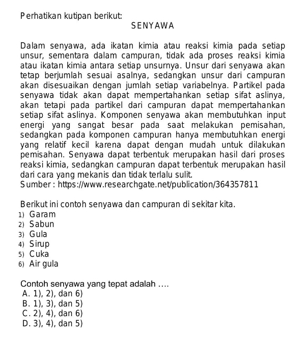 Perhatikan kutipan berikut:
SENYAWA
Dalam senyawa, ada ikatan kimia atau reaksi kimia pada setiap
unsur, sementara dalam campuran, tidak ada proses reaksi kimia
atau ikatan kimia antara setiap unsurnya. Unsur dari senyawa akan
tetap berjumlah sesuai asalnya, sedangkan unsur dari campuran
akan disesuaikan dengan jumlah setiap variabelnya. Partikel pada
senyawa tidak akan dapat mempertahankan setiap sifat aslinya,
akan tetapi pada partikel dari campuran dapat mempertahankan
setiap sifat aslinya. Komponen senyawa akan membutuhkan input
energi yang sangat besar pada saat melakukan pemisahan,
sedangkan pada komponen campuran hanya membutuhkan energi
yang relatif kecil karena dapat dengan mudah untuk dilakukan 
pemisahan. Senyawa dapat terbentuk merupakan hasil dari proses
reaksi kimia, sedangkan campuran dapat terbentuk merupakan hasil
dari cara yang mekanis dan tidak terlalu sulit.
Sumber: https://www.researchgate.net/publication/364357811
Berikut ini contoh senyawa dan campuran di sekitar kita.
1) Garam
2) Sabun
3) Gula
4) Sirup
5) Cuka
6) Air gula
Contoh senyawa yang tepat adalah ....
A. 1), 2), dan 6)
B. 1), 3), dan 5)
C. 2), 4), dan 6)
D. 3), 4), dan 5)