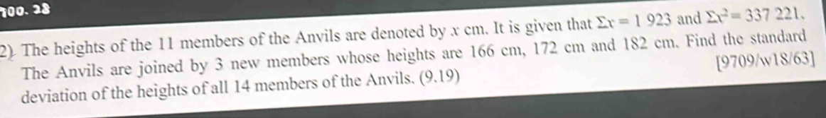 28 
2) The heights of the 11 members of the Anvils are denoted by x cm. It is given that sumlimits x=1923 and sumlimits x^2=337221. 
The Anvils are joined by 3 new members whose heights are 166 cm, 172 cm and 182 cm. Find the standard 
deviation of the heights of all 14 members of the Anvils. (9.19) [9709/w18/63]