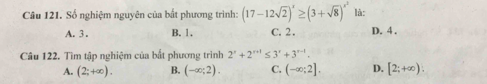 Số nghiệm nguyên của bất phương trình: (17-12sqrt(2))^x≥ (3+sqrt(8))^x^2 là:
A. 3. B. 1. C. 2. D. 4.
Câu 122. Tìm tập nghiệm của bất phương trình 2^x+2^(x+1)≤ 3^x+3^(x-1).
A. (2;+∈fty ). B. (-∈fty ;2). C. (-∈fty ;2]. D. [2;+∈fty ).