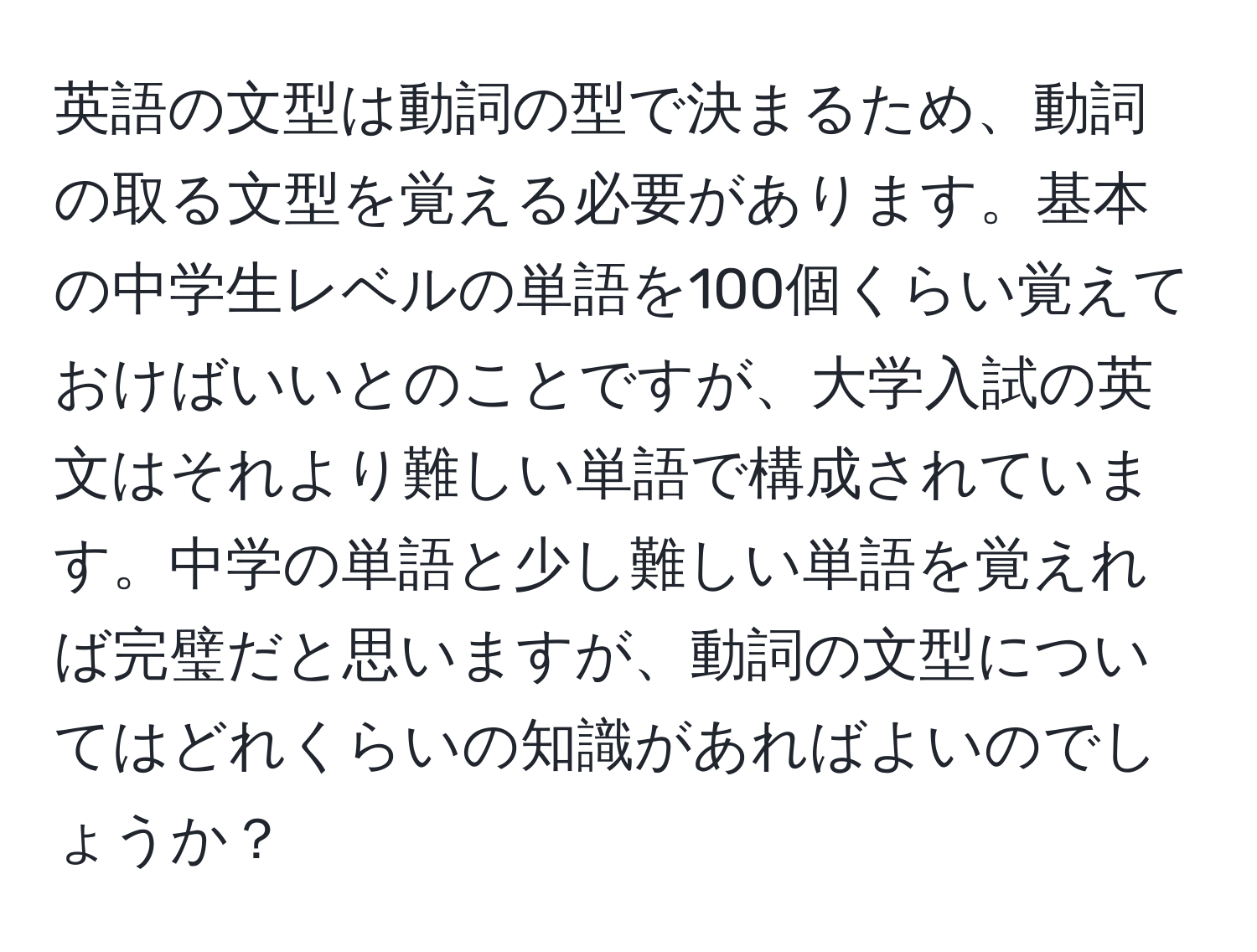 英語の文型は動詞の型で決まるため、動詞の取る文型を覚える必要があります。基本の中学生レベルの単語を100個くらい覚えておけばいいとのことですが、大学入試の英文はそれより難しい単語で構成されています。中学の単語と少し難しい単語を覚えれば完璧だと思いますが、動詞の文型についてはどれくらいの知識があればよいのでしょうか？