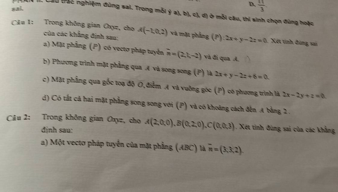 sai. 
D.  π /3 
nơn m Gầu trác nghiệm đúng sai. Trong mỗi ý a), b), c), d) ở mỗi câu, thi sinh chọn đúng hoặc 
Câu 1: Trong không gian Oxyz, cho A(-1,0,2) và mặt phẳng (P): 2x+y-2z=0 1 Xết tính đùng sai 
của các khẳng định sau; 
a) Mặt phẳng (P) có vectơ pháp tuyên overline n=(2,t,-2) và đi qua A. 
b) Phương trình mặt phẳng qua A và song song (P) là 2x+y-2z+6=0
c) Mặt phẳng qua gốc toạ độ O, điễm A và vuỡng góc (P) có phương trình là 2x-2y+z=0
d) Có tất cả hai mặt phẳng song song với (P) và có khoảng cách đến A bằng 2. 
Câu 2: Trong không gian Oxyz, cho A(2,0;0endpmatrix , Bbeginpmatrix 0;2;0endpmatrix , Cbeginpmatrix 0;0;3) 1. Xết tinh đùng sai của các khẳng 
định sau: 
a) Một vectơ pháp tuyển của mặt phẳng (ABC) là overline n=(3,3,2).