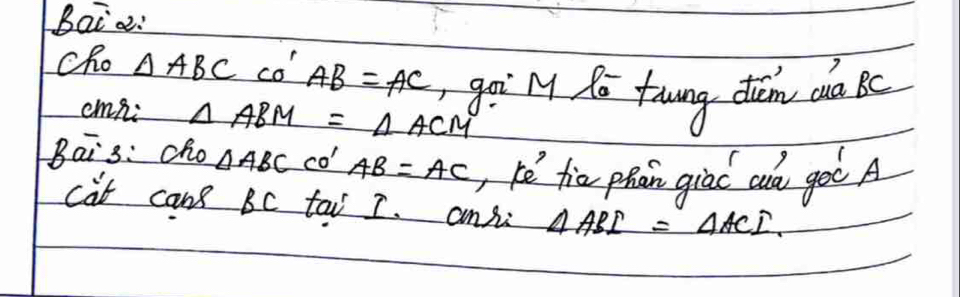 Baia: 
cho △ ABC co' AB=AC go My Ro fowng tem ca kc 
cmni △ ABM=△ ACM
Bais: cho △ ABC co' AB=AC , hè fior phan giac au goo A 
cat can BC tai I. ansi △ ABI=△ ACI