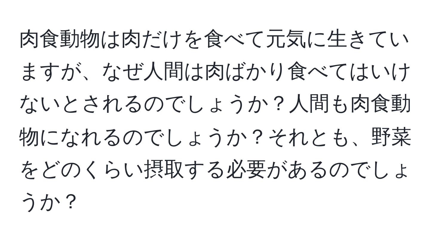 肉食動物は肉だけを食べて元気に生きていますが、なぜ人間は肉ばかり食べてはいけないとされるのでしょうか？人間も肉食動物になれるのでしょうか？それとも、野菜をどのくらい摂取する必要があるのでしょうか？