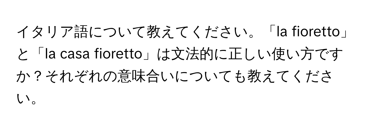 イタリア語について教えてください。「la fioretto」と「la casa fioretto」は文法的に正しい使い方ですか？それぞれの意味合いについても教えてください。