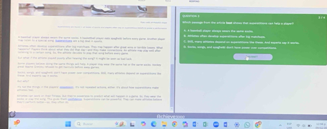 3 /4
Which passage from the srticle best shows that superstitions cas help a player?
A. A baseball player always wears the same socks.
A basedall plaver always wears the same socks. A basketball player eats spagher before every game. Another player $. Athletes often develop superstitions after big matchups.
may lacen to a somcial song Suberstitins are a big deal in sports C. Still, many athletes depend on superstitions like these. And experts say it works.
Athletes otten develod supersttions sfter big matchups. They may happen after great wins or temble loases. What
happers? Hayers think about what they did that day-and they make connections. An wthiete may ply well ster D. Socks, songs, and spaghetti don't have power over competitions.
lstening to a certain song, Sis, the athlate decides to play that song before every game.
' 
but what if the achure played poorty after heaning the song? It might be seen as bad luck
plovers televe dong the same things wll help. A pleser may wea the same hat of the same socks, sockes
Socks, songs, and spaghem don't have power over competitions, Stil, many ahletes depend on superatitions like
t's not the things in the plaines' apsaesaion. It's not repeated actions, either. It's shout how suserstitions make
Attoetes can work on their fitness. Out ther're powerless to predict what will happen in a gama. So, they wear the
socks or clay the sond. The cves then sucfulsnus. Wpersttons can be powerfal. They can mare atrietes besne
`ch eve soo