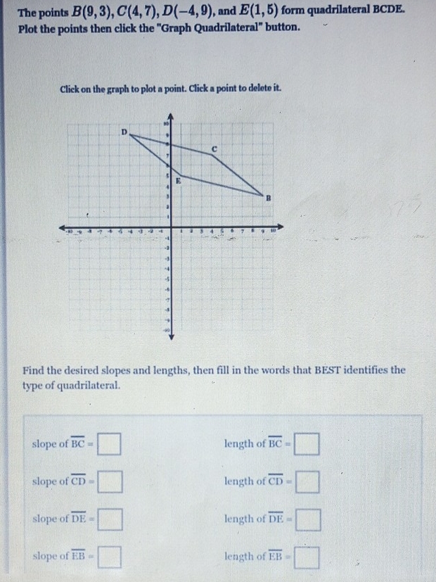 The points B(9,3), C(4,7), D(-4,9) , and E(1,5) form quadrilateral BCDE.
Plot the points then click the ''Graph Quadrilateral'' button.
Click on the graph to plot a point. Click a point to delete it.
Find the desired slopes and lengths, then fill in the words that BEST identifies the
type of quadrilateral.
slope of overline BC=□ length of overline BC=□
slope of overline CD=□ length of overline CD=□
slope of overline DE=□ length of overline DE=□
slope of overline EB=□ length of overline EB=□