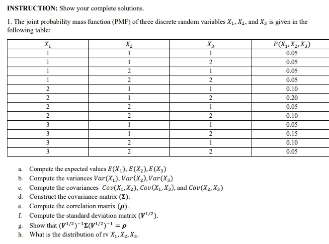 INSTRUCTION: Show your complete solutions.
1. The joint probability mass function (PMF) of three discrete random variables X_1,X_2 , and X_3 is given in the
following table:
a. Compute the expected values E(X_1),E(X_2),E(X_3)
b. Compute the variances Var (X_1),Var(X_2) V ar (X_3)
c. Compute the covariances Cov(X_1,X_2),Cov(X_1,X_3) , and Cov(X_2,X_3)
d. Construct the covariance matrix (Σ).
e. Compute the correlation matrix (ρ).
f. Compute the standard deviation matrix (V^(1/2)).
g. Show that (V^(1/2))^-1sumlimits (V^(1/2))^-1=rho
h. What is the distribution of rv X_1,X_2,X_3.