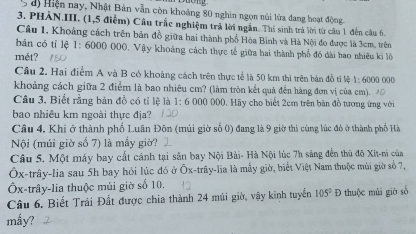 Dương
d) Hiện nay, Nhật Bản vẫn còn khoảng 80 nghìn ngọn núi lửa đang hoạt động.
3. PHẢN.III. (1,5 điểm) Câu trắc nghiệm trả lời ngắn. Thí sinh trả lời từ câu 1 đến câu 6.
Câu 1. Khoảng cách trên bản đồ giữa hai thành phố Hòa Bình và Hà Nội đo được là 3cm, trên
bản có tỉ lệ 1: 6000 000. Vậy khoảng cách thực tế giữa hai thành phố đó dài bao nhiêu ki lô
mét?
Câu 2. Hai điểm A và B có khoảng cách trên thực tế là 50 km thì trên bản đồ tỉ lệ 1:6000000
khoảng cách giữa 2 điểm là bao nhiêu cm? (làm tròn kết quả đến hàng đơn vị của cm).
Câu 3. Biết rằng bản đồ có tỉ lệ là 1:6 000 000. Hãy cho biết 2cm trên bản đồ tương ứng với
bao nhiêu km ngoài thực địa?
Câu 4. Khi ở thành phố Luân Đôn (múi giờ số 0) đang là 9 giờ thì cùng lúc đó ở thành phố Hà
Nội (múi giờ số 7) là mấy giờ?
Câu 5. Một máy bay cất cánh tại sân bay Nội Bài- Hà Nội lúc 7h sáng đến thủ đô Xít-ni của
Ôx -trây-lia sau 5h bay hỏi lúc đó ở Ốx -trây-lia là mấy giờ, biết Việt Nam thuộc múi giờ số 7,
Ôx -trây-lia thuộc múi giờ số 10.
Câu 6. Biết Trái Đất được chia thành 24 múi giờ, vậy kinh tuyến 105^0D thuộc múi giờ số
mấy?