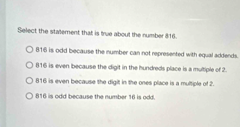 Select the statement that is true about the number 816.
816 is odd because the number can not represented with equal addends.
816 is even because the digit in the hundreds place is a multiple of 2.
816 is even because the digit in the ones place is a multiple of 2.
816 is odd because the number 16 is odd.