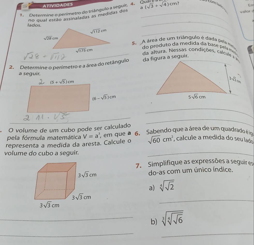 ATIVIDADES Em
a
1. Determine o perímetro do triângulo a seguir, 4. Qual e (sqrt(3)+sqrt(4))cm 7 U com lado
no qual estão assinaladas as medidas dos_
valor d
a
lados.
_
_
5. A área de um triângulo é dada pela met
do produto da medida da base pela meo 
_da altura. Nessas condições, calcule a  
2. Determine o perímetro e a área do retângulo da figura a seguir.
a seguir.
_
O volume de um cubo pode ser calculado
_
pela fórmula matemática V=a^3 em que a 6. Sabendo que a área de um quadrado é iga
representa a medida da aresta. Calcule o sqrt(60)cm^2 , calcule a medida do seu lado
volume do cubo a seguir.
_
7. Simplifique as expressões a seguir es
do-as com um único índice.
a) sqrt[4](sqrt 2)
_
_b) sqrt[3](sqrt [4]sqrt 6)
__