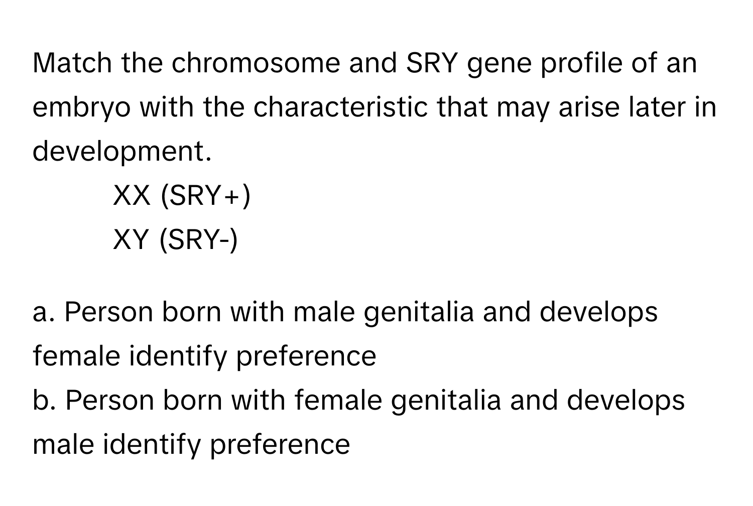 Match the chromosome and SRY gene profile of an embryo with the characteristic that may arise later in development.

1. XX (SRY+) 
2. XY (SRY-)

a. Person born with male genitalia and develops female identify preference 
b. Person born with female genitalia and develops male identify preference