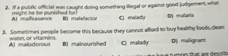 If a public official was caught doing something illegal or against good judgement, what
might he be punished for?
A) malfeasance B) malefactor C) malady D) malaria
3. Sometimes people become this because they cannot afford to buy healthy foods,clean
water, or vitamins.
A) malodorous B) malnourished C) malady D) malignant
ve tumors that are describ