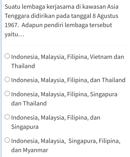 Suatu lembaga kerjasama di kawasan Asia
Tenggara didirikan pada tanggal 8 Agustus
1967. Adapun pendiri lembaga tersebut
yaitu...
Indonesia, Malaysia, Filipina, Vietnam dan
Thailand
Indonesia, Malaysia, Filipina, dan Thailand
Indonesia, Malaysia, Filipina, Singapura
dan Thailand
Indonesia, Malaysia, Filipina, dan
Singapura
Indonesia, Malaysia, Singapura, Filipina,
dan Myanmar