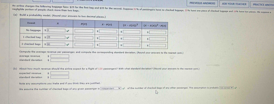 PREVIOUS ANSWERS ASK YOUR TEACHER PRACTICE ANOTH
An airline charges the following baggage fees: $25 for the first bag and $35 for the second. Suppose 51% of passengers have no checked luggage, 33% have one piece of checked luggage and 16% have two pieces. We suppose a
negligible portion of people check more than two bags.
(a) Build a probability model. (Round your answers to two decimal places
Compute the average revenue per passenger, and compute the corresponding standard deviation. (Round your answers to the nearest cent.)
average revenue $ □
standard deviation $ □
(b) About how much revenue should the airline expect for a flight of 120 passengers? With what standard deviation? (Round your answers to the nearest cent.)
expected revenue $ □
standard deviation $ □
Note any assumptions you make and if you think they are justified.
We assume the number of checked bags of any given passenger is [independent_✔√ of the number of checked bags of any other passenger. This assumption is probably [not correct✔] √