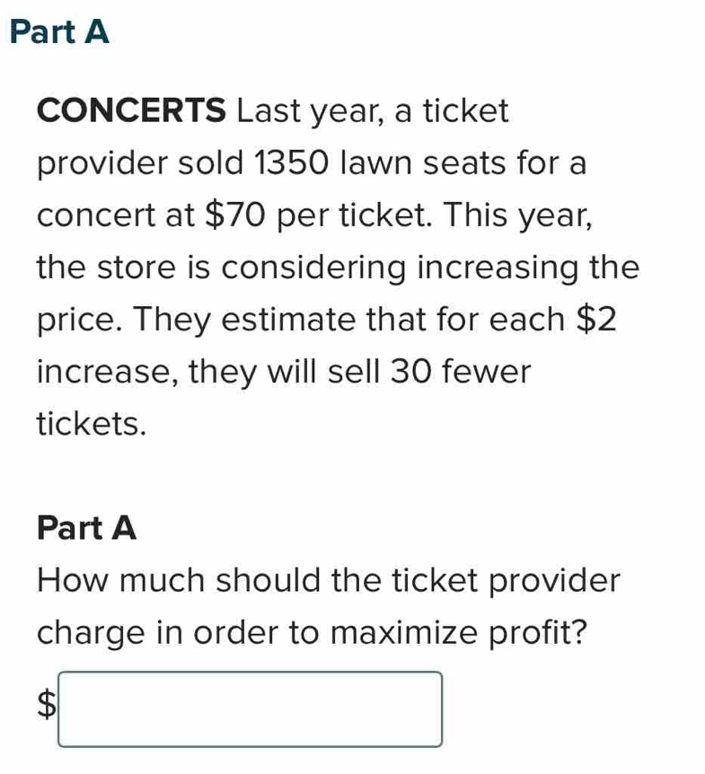 CONCERTS Last year, a ticket 
provider sold 1350 lawn seats for a 
concert at $70 per ticket. This year, 
the store is considering increasing the 
price. They estimate that for each $2
increase, they will sell 30 fewer 
tickets. 
Part A 
How much should the ticket provider 
charge in order to maximize profit?
$□