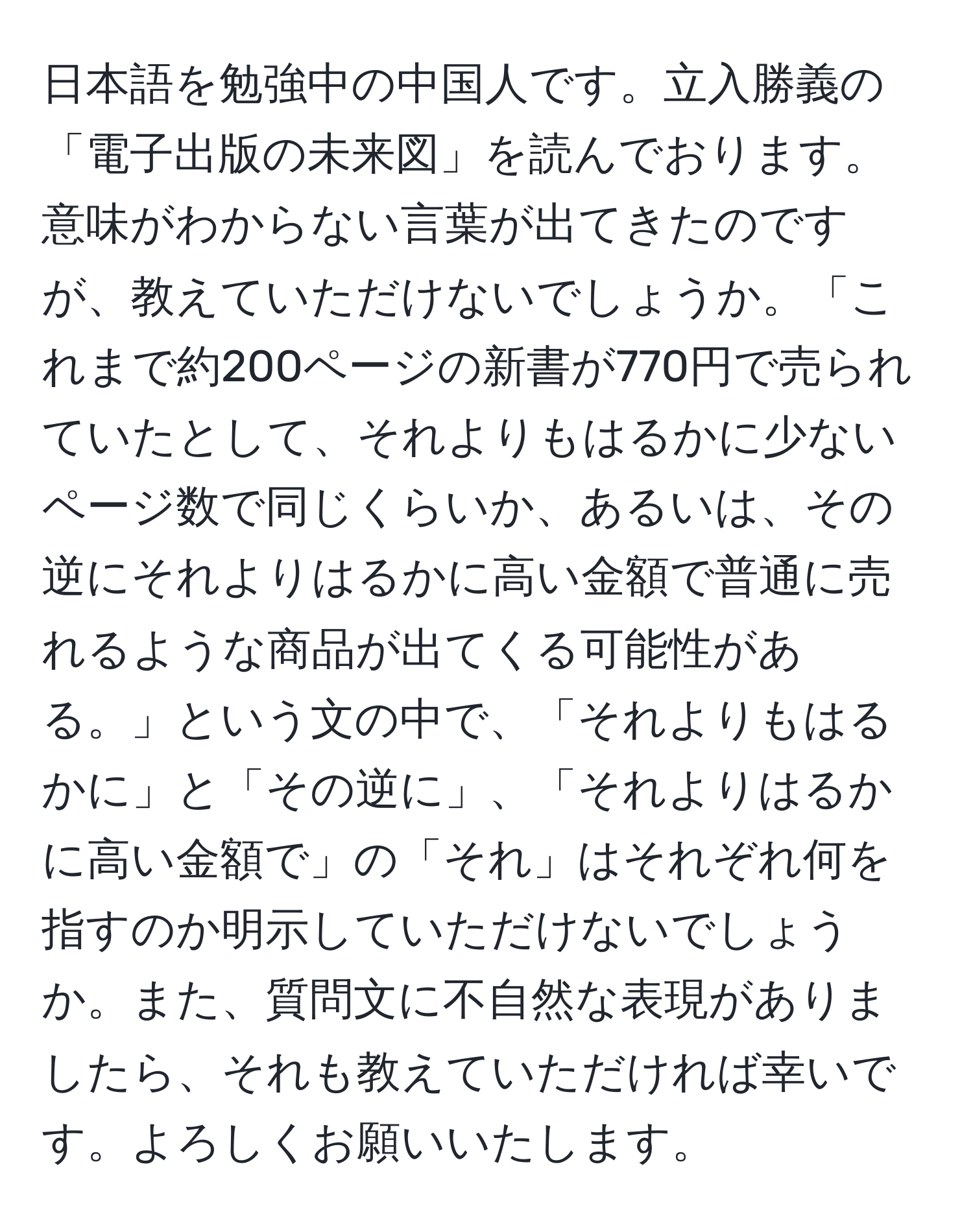 日本語を勉強中の中国人です。立入勝義の「電子出版の未来図」を読んでおります。意味がわからない言葉が出てきたのですが、教えていただけないでしょうか。「これまで約200ページの新書が770円で売られていたとして、それよりもはるかに少ないページ数で同じくらいか、あるいは、その逆にそれよりはるかに高い金額で普通に売れるような商品が出てくる可能性がある。」という文の中で、「それよりもはるかに」と「その逆に」、「それよりはるかに高い金額で」の「それ」はそれぞれ何を指すのか明示していただけないでしょうか。また、質問文に不自然な表現がありましたら、それも教えていただければ幸いです。よろしくお願いいたします。