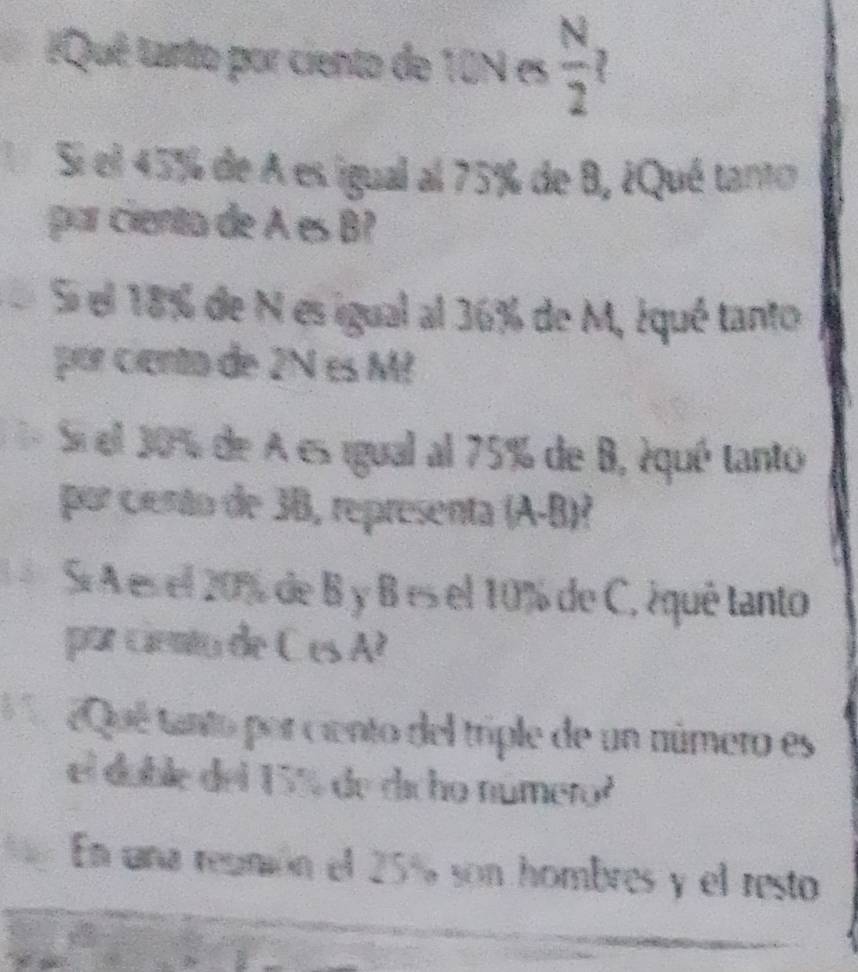 ¿Qué tanto por ciento de 10N es  N/2 
Si el 45% de A es igual al 75% de 8, ¿Qué tanto 
par ciento de A es B? 
S el 18% de N es igual al 36% de M, ¿qué tanto 
por ciento de 2N es M² 
= Si el 30% de A es igual al 75% de B, équé tanto 
por ciento de 38, representa A B 
5 Sí A es el 20% de B y B es el 10% de C, ¿quê tanto 
por ciento de C es A? 
¿Qué tanto por ciento del triple de un número es 
el doble del 15% de dicho número 
En una regmión el 25% son hombres y el resto