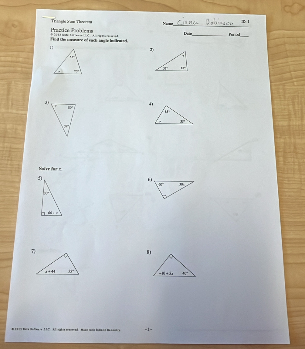 Triangle Sum Theorem Name ID: 1
Practice Problems
© 2013 Kuta Software LLC. All rights reserved Date_ Period_
Find the measure of each angle indicated.
2)
3)
Solve for x.
8)
© 2013 Kuza Software LLC. All rights reserved, Mado with Infinite Geometry -1-