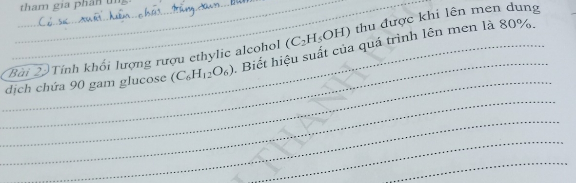 tham gia phan un 
Bài 2 Tính khối lượng rượu ethylic alcohol (C_2H_5OH) thu được khi lên men dung 
_ 
__dịch chứa 90 gam glucose (C_6H_12O_6). Biết hiệu suất của quá trình lên men là 80%. 
_ 
_ 
_ 
_