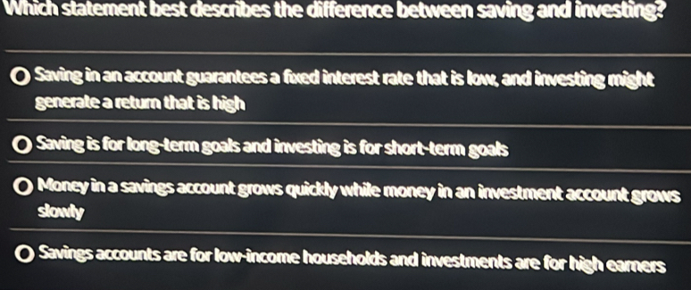 Which statement best describes the difference between saving and investing?
nSaving in an account guarantees a fixed interest rate that is low, and investing might
generate a return that is high
O Saving is for long-term goals and investing is for short-term goals
0 Money in a savings account grows quickly while money in an investment account grows
slowly
Savings accounts are for low-income households and investments are for high earners