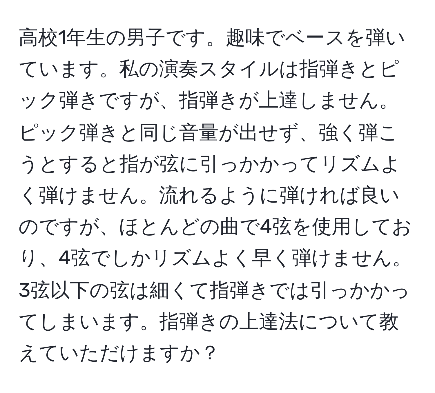 高校1年生の男子です。趣味でベースを弾いています。私の演奏スタイルは指弾きとピック弾きですが、指弾きが上達しません。ピック弾きと同じ音量が出せず、強く弾こうとすると指が弦に引っかかってリズムよく弾けません。流れるように弾ければ良いのですが、ほとんどの曲で4弦を使用しており、4弦でしかリズムよく早く弾けません。3弦以下の弦は細くて指弾きでは引っかかってしまいます。指弾きの上達法について教えていただけますか？