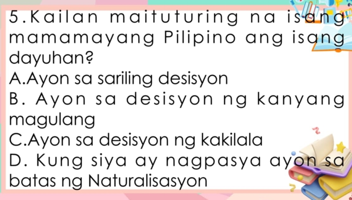 Kailan maituturing na isang
mamamayang Pilipino ang isạng
dayuhan?
A.Ayon sa sariling desisyon
B. Ayon sa desisyon ng kanyang
magulang
C.Ayon sa desisyon ng kakilala
D. Kung siya ay nagpasya ayon sa
batas ng Naturalisasyon