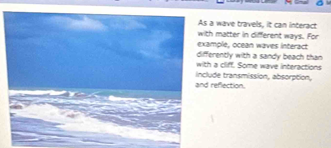 a wave travels, it can interact 
th matter in different ways. For 
ample, ocean waves interact 
ferently with a sandy beach than 
th a cliff. Some wave interactions 
lude transmission, absorption, 
d refection.