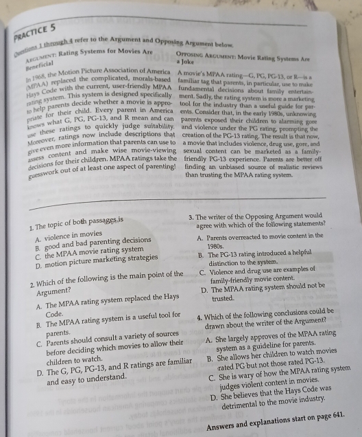 Practice 5
Cetstions I through A refer to the Argument and Opposing Argument below
Aegument: Rating Systems for Movies Are  Opposing Argument: Movie Rating Systems Are
Beneficial
a Joke
16 1968, the Motion Picture Association of America A movie’s MPAA rating—G, PG, PG-13, or R—is a
AA) replaced the complicated, morals-based familiar tag that parents, in particular, use to make
=== Code with the current, user-friendly MPAA fundamental decisions about family entertain-
rting system. This system is designed specifically ment. Sadly, the rating system is more a marketing
o help parents decide whether a movie is appro tool for the industry than a useful guide for par-
priate for their child. Every parent in America ents. Consider that, in the early 1980s, unknowing
Enows what G, PG, PG-13, and R mean and can parents exposed their children to alarming gore
e these ratings to quickly judge suitability, and violence under the PG rating, prompting the
Moreover, ratings now include descriptions that creation of the PG-13 rating. The result is that now
give even more information that parents can use to a movie that includes violence, drug use, gore, and
ess content and make wise movie-viewing sexual content can be marketed as a family-
decisions for their children, MPAA ratings take the friendly PG-13 experience. Parents are better off
guesswork out of at least one aspect of parenting! finding an unbiased source of realistic reviews 
than trusting the MPAA rating system.
1. The topic of both passages is 3. The writer of the Opposing Argument would
agree with which of the following statements?
A. violence in movies
B. good and bad parenting decisions A. Parents overreacted to movie content in the
C. the MPAA movie rating system
1980s,
D. motion picture marketing strategies B. The PG-13 rating introduced a helpful
distinction to the system.
2. Which of the following is the main point of the C. Violence and drug use are examples of
family-friendly movie content.
Argument?
A. The MPAA rating system replaced the Hays D. The MPAA rating system should not be
trusted.
Code.
B. The MPAA rating system is a useful tool for 4. Which of the following conclusions could be
C. Parents should consult a variety of sources drawn about the writer of the Argument?
parents.
system as a guideline for parents.
children to watch. before deciding which movies to allow their A. She largely approves of the MPAA rating
D. The G, PG, PG-13, and R ratings are familiar B. She allows her children to watch movies
rated PG but not those rated PG-13.
and easy to understand.
C. She is wary of how the MPAA rating system
judges violent content in movies.
D. She believes that the Hays Code was
detrimental to the movie industry.
Answers and explanations start on page 641.