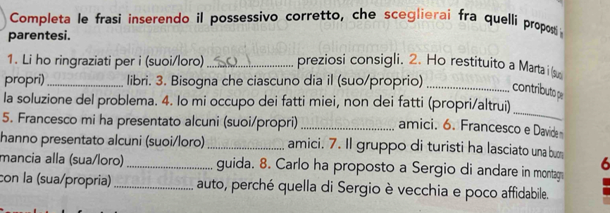 Completa le frasi inserendo il possessivo corretto, che sceglierai fra quellí proposti 
parentesi. 
1. Li ho ringraziati per i (suoi/loro) _preziosi consigli. 2. Ho restituito a Marta i (su 
propri) _libri. 3. Bisogna che ciascuno dia il (suo/proprio)_ 
contributo pe 
la soluzione del problema. 4. Io mi occupo dei fatti miei, non dei fatti (propri/altrui) 
5. Francesco mi ha presentato alcuni (suoi/propri)_ 
_ 
amici. 6. Francesco e Davide 
hanno presentato alcuni (suoi/loro)_ amici. 7. Il gruppo di turisti ha lasciato una bun 
6 
mancia alla (sua/loro) _guida. 8. Carlo ha proposto a Sergio di andare in montag 
con la (sua/propria) _auto, perché quella di Sergio è vecchia e poco affidabile.