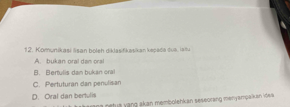 Komunikasi lisan boleh diklasifikasikan kepada dua, iaitu
A. bukan oral dan oral
B. Bertulis dan bukan oral
C. Pertuturan dan penulisan
D. Oral dan bertulis
rna netua yang akan membolehkan seseorang menyampaikan idea .