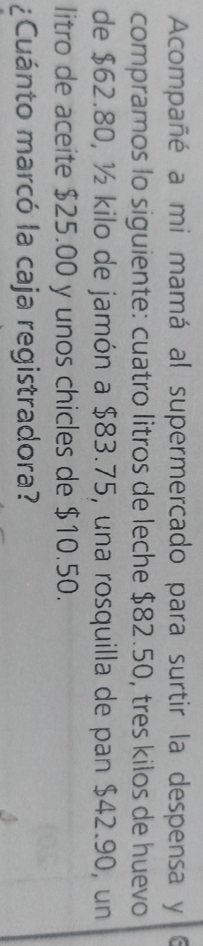 Acompañé a mi mamá al supermercado para surtir la despensa y 
compramos lo siguiente: cuatro litros de leche $82.50, tres kilos de huevo 
de $62.80, ½ kilo de jamón a $83.75, una rosquilla de pan $42.90, un 
litro de aceite $25.00 y unos chicles de $10.50. 
¿Cuánto marcó la caja registradora?