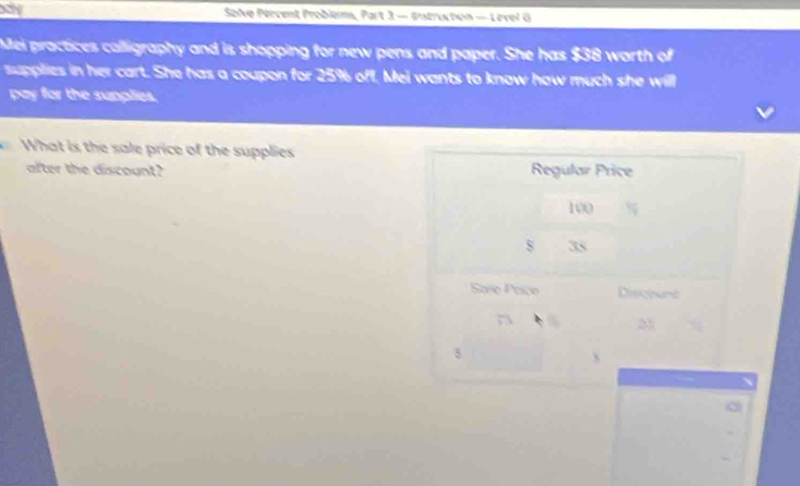 ay Solve Pércent Problem, Part 3 — Instruction — Levol G 
Mei practices calligraphy and is shopping for new pens and paper. She has $38 worth of 
supplies in her cart. She has a coupon for 25% off, Mei wants to know how much she will 
pay for the sunplies. 
What is the sale price of the supplies 
after the discount?