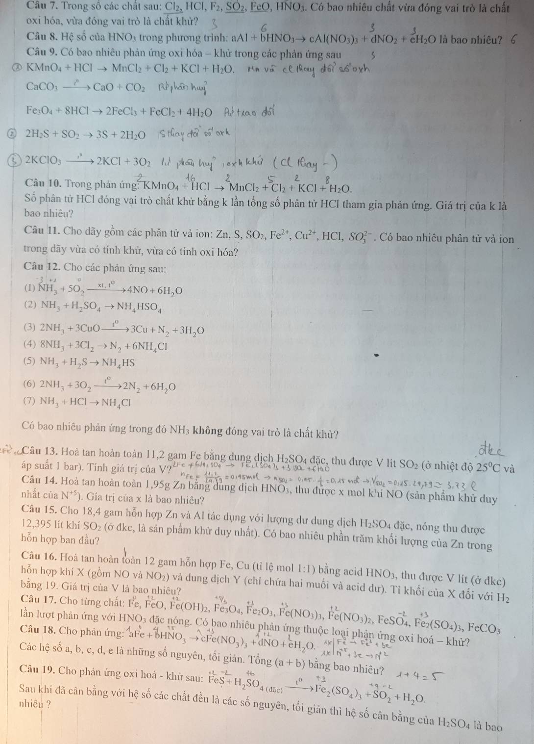 Trong số các chất sau: Cl_2,HCl,F_2,_ SO_2,_ FeO,HNO_3. Có bao nhiêu chất vừa đóng vai trò là chất
oxi hóa, vừa đóng vai trò là chất khử?
Câu 8. Hệ số của HNO_3 trong phương trình: aAl+bHNO_3to cAl(NO_3)_3+dNO_2+e^3_2O là bao nhiêu?
Câu 9. Có bao nhiêu phản ứng oxi hóa - khử trong các phản ứng sau 5
KMnO_4+HClto MnCl_2+Cl_2+KCl+H_2O.
CaCO_3to CaO+CO_2
Fe_3O_4+8HClto 2FeCl_3+FeCl_2+4H_2O
② 2H_2S+SO_2to 3S+2H_2O
2KClO_3to 2KCl+3O_2
Câu 10. Trong phản ứng: K^2KMnO_4+^16Clto^2MnCl_2+^5Cl_2+KCl+^8H_2O.
Số phân tử HCl đóng vại trò chất khử bằng k lần tổng số phân tử HCl tham gia phản ứng. Giá trị của k là
bao nhiêu?
Câu 11. Cho dãy gồm các phân tử và ion: Zn,S,SO_2,Fe^(2+),Cu^(2+),HCl,SO_3^((2-). Có bao nhiêu phân tử và ion
trong dãy vừa có tính khử, vừa có tính oxi hóa?
Câu 12. Cho các phản ứng sau:
(1) ^-)NH_3^((x1,t^0))4NO+6H_2O
(2) NH_3+H_2SO_4to NH_4HSO_4
(3) 2NH_3+3CuOto 3Cu+N3Cu+N_2+3H_2O
(4) 8NH_3+3Cl_2to N_2+6NH_4Cl
(5) NH_3+H_2Sto NH_4HS
(6) 2NH_3+3O_2xrightarrow I^02N_2+6H_2O
(7) NH_3+HClto NH_4Cl
Có bao nhiêu phản ứng trong đó NH₃ không đóng vai trò là chất khử?
Câu 13. Hoà tan hoàn toàn 11,2 gam Fe bằng dung dịch H₂SO₄ đặc, thu được V lit SO_2 (ở nhiệt độ 25^0Cvdot a
áp suất 1 bar). Tính giá trị của
Câu 14. Hoà tan hoàn toàn 1,95g Zn bằng dung dịch HNO₃, thu được x mol khí NO (sản phẩm khử duy
nhất của N^(+5) ). Gía trị của x là bao nhiêu?
Câu 15. Cho 18,4 gam hỗn hợp Zn và Al tác dụng với lượng dư dung dịch H_2SO_4 đặc, nóng thu được
12,395 lít khí SO₂ (ở đkc, là sản phẩm khử duy nhất). Có bao nhiêu phần trăm khối lượng của Zn trong
hỗn hợp ban đầu?
Câu 16. Hoà tan hoàn toàn 12 gam hỗn hợp Fe, Cu (tỉ lệ mol 1:1) bằng acid HNO_3, ,  thu được V lít (ở đkc)
hỗn hợp khí X (gồm NO và NO_2) ) và dung dịch Y (chỉ chứa hai muối và acid dư). Tỉ khối của X đối với H_2
bằng 19. Giá trị của V là bao nhiêu?
Câu 17. Cho từng chất: Fe,FeO,Fe(OH)_2,Fe_3O_4,Fe_2O_3,Fe(NO_3): Fe(NO_3)_2,FeSO_4,Fe_2(SO_4)_3,FeCO_3
lần lượt phản ứng với HNO₃ đặc nóng. Có bao nhiêu phản ứng thuộc loại phận ứng oxi hoá - khử?
Câu 18. Cho phản ứng: aFe+bHNO_3- Fe(NO_3)_3+d
Các hệ số a, b, c, d, e là những số nguyên, tối giản. Tổng (a+b) bằng bao nhiêu?
Câu 19. Cho phản ứng oxi hoá - khử sau: FeS+H_2SO_4(a xrightarrow I^0Fe_2(SO_4)_3+SO_2+H_2O.
nhiêu ? Sau khi đã cân bằng với hệ số các chất đều là các số nguyên, tối giản thì hệ số cân bằng của H_2SO_4 là bao