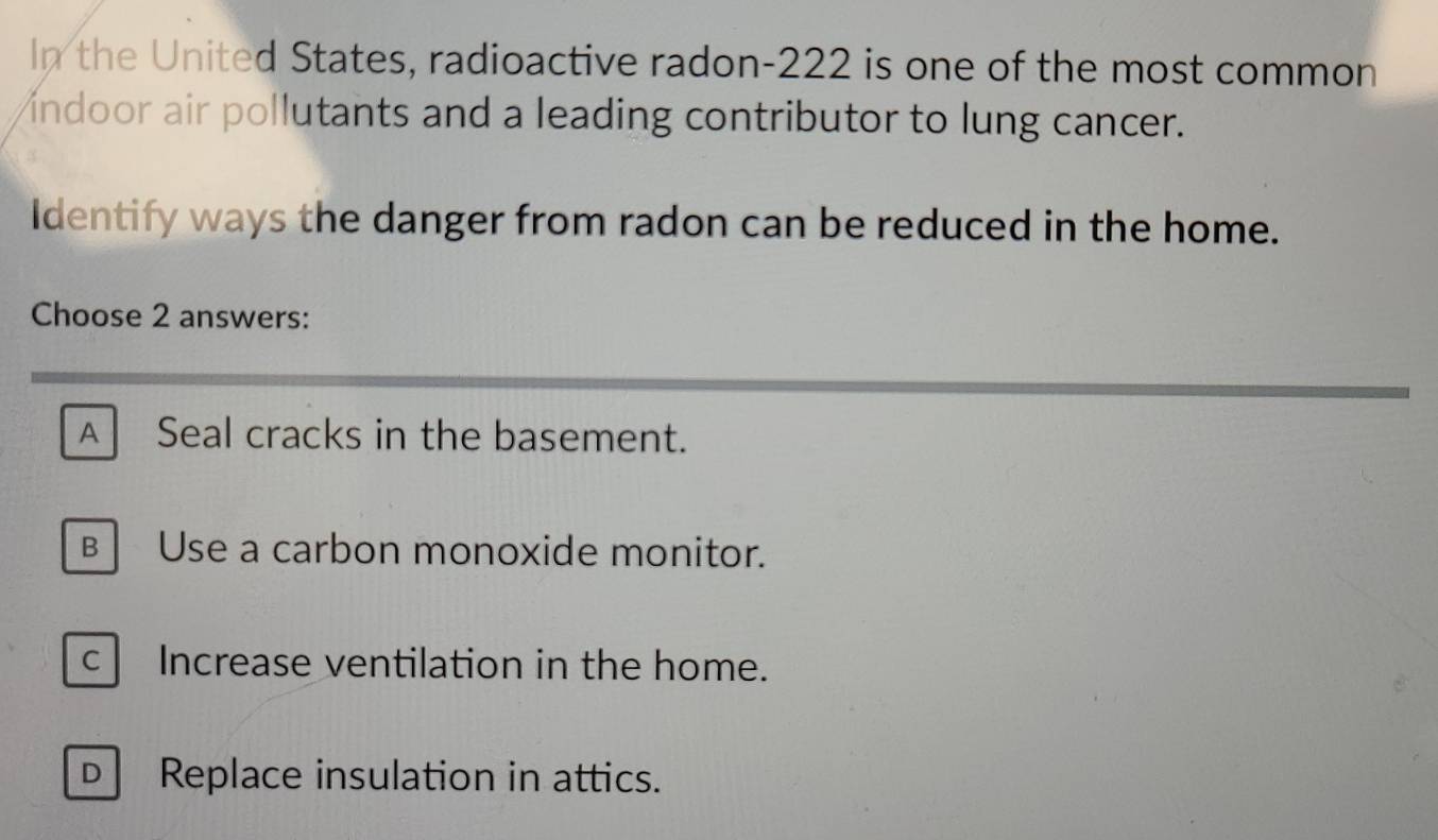 In the United States, radioactive radon- 222 is one of the most common
indoor air pollutants and a leading contributor to lung cancer.
Identify ways the danger from radon can be reduced in the home.
Choose 2 answers:
A Seal cracks in the basement.
B Use a carbon monoxide monitor.
c Increase ventilation in the home.
D Replace insulation in attics.