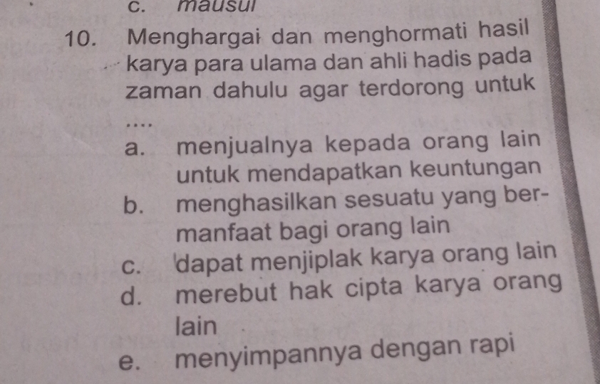 mausul
10. Menghargai dan menghormati hasil
karya para ulama dan ahli hadis pada
zaman dahulu agar terdorong untuk
. «>
a. menjualnya kepada orang lain
untuk mendapatkan keuntungan
b. menghasilkan sesuatu yang ber-
manfaat bagi orang lain
c. dapat menjiplak karya orang lain
d. merebut hak cipta karya orang
lain
e. menyimpannya dengan rapi