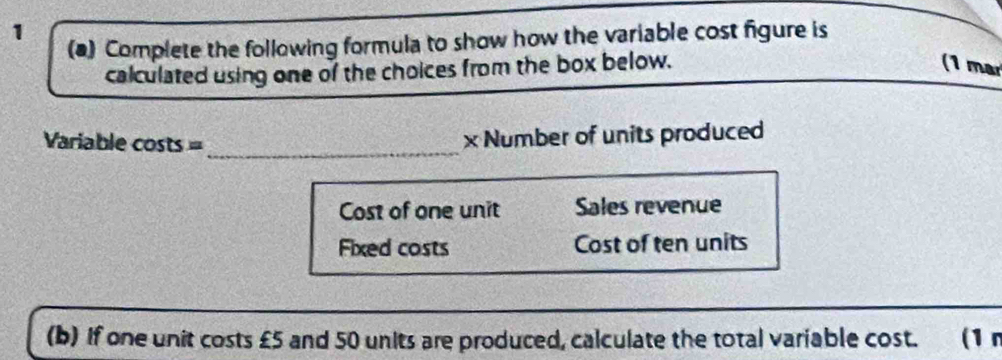 1 
(a) Complete the following formula to show how the variable cost figure is 
calculated using one of the choices from the box below. 
(1 mar 
Variable costs =_ 
x Number of units produced 
Cost of one unit Sales revenue 
Fixed costs Cost of ten units 
(b) If one unit costs £5 and 50 units are produced, calculate the total variable cost. (1m