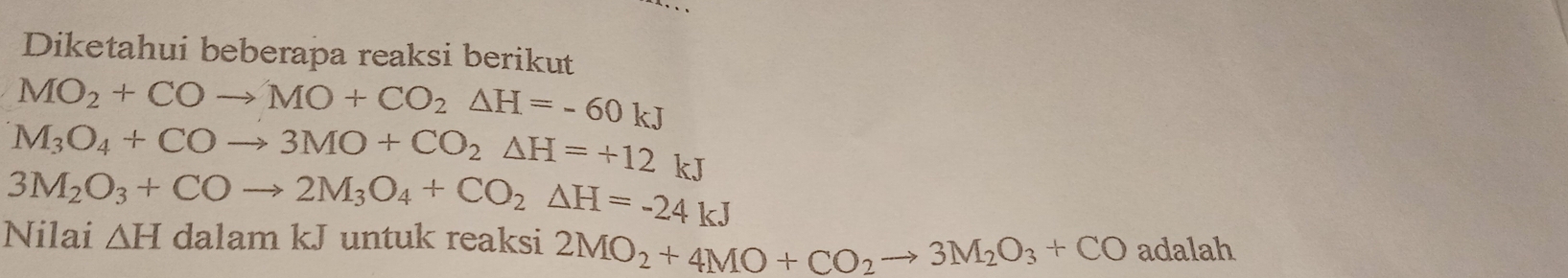 Diketahui beberapa reaksi berikut
MO_2+COto MO+CO_2△ H=-60kJ
M_3O_4+COto 3MO+CO_2△ H=+12 kJ
3M_2O_3+COto 2M_3O_4+CO_2△ H=-24kJ
Nilai △ H dalam kJ untuk reaksi 2MO_2+4MO+CO_2to 3M_2O_3+CO adalah