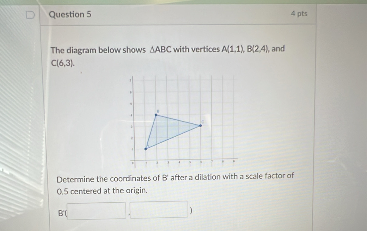 The diagram below shows △ ABC with vertices A(1,1), B(2,4) , and
C(6,3). 
Determine the coordinates of B' after a dilation with a scale factor of
0.5 centered at the origin.
B'(□ ,□ )