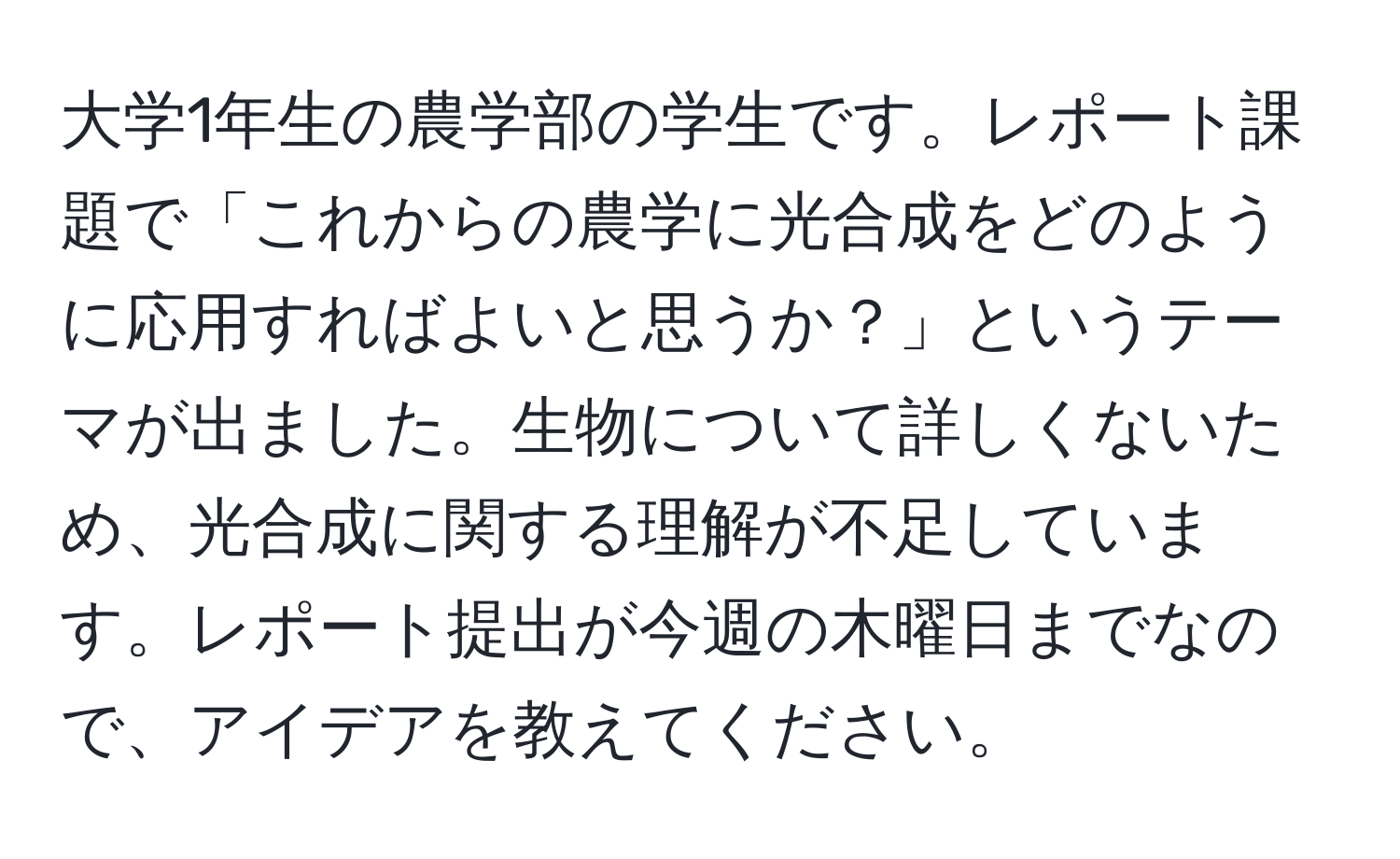 大学1年生の農学部の学生です。レポート課題で「これからの農学に光合成をどのように応用すればよいと思うか？」というテーマが出ました。生物について詳しくないため、光合成に関する理解が不足しています。レポート提出が今週の木曜日までなので、アイデアを教えてください。