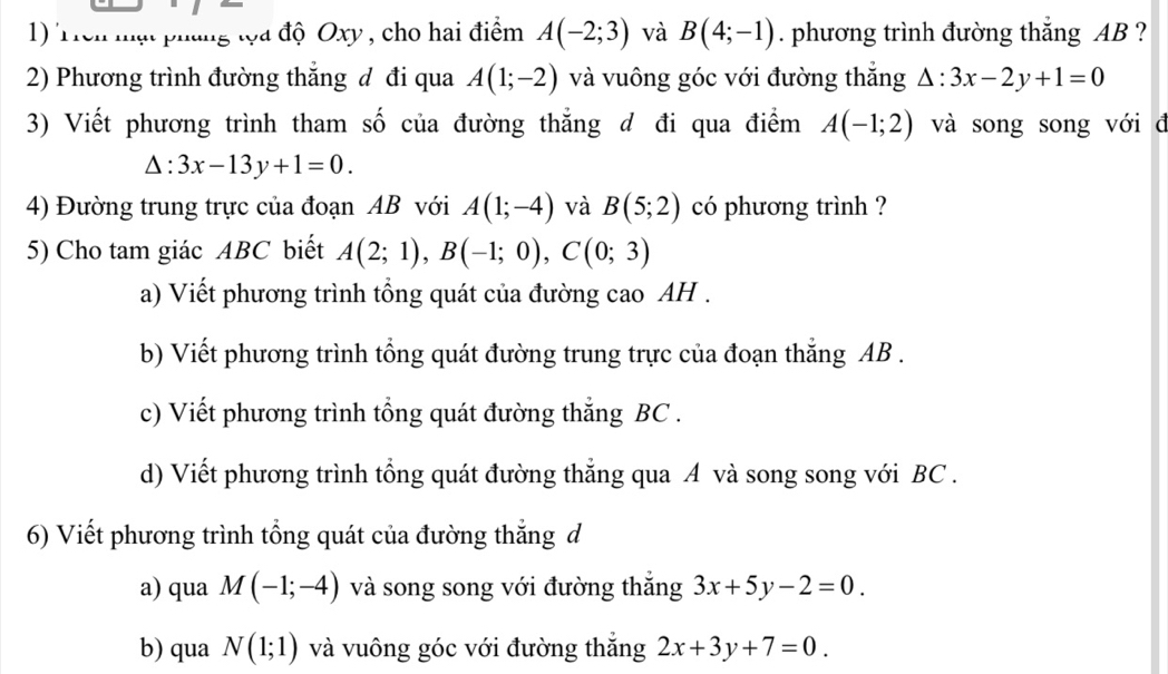 Trên mạt pháng tọa độ Oxy , cho hai điểm A(-2;3) và B(4;-1). phương trình đường thắng AB ? 
2) Phương trình đường thẳng đ đi qua A(1;-2) và vuông góc với đường thắng △ :3x-2y+1=0
3) Viết phương trình tham số của đường thẳng đ đi qua điểm A(-1;2) và song song với đ
△ :3x-13y+1=0. 
4) Đường trung trực của đoạn AB với A(1;-4) và B(5;2) có phương trình ? 
5) Cho tam giác ABC biết A(2;1), B(-1;0), C(0;3)
a) Viết phương trình tổng quát của đường cao AH . 
b) Viết phương trình tổng quát đường trung trực của đoạn thắng AB. 
c) Viết phương trình tổng quát đường thắng BC. 
d) Viết phương trình tổng quát đường thẳng qua A và song song với BC. 
6) Viết phương trình tổng quát của đường thắng d 
a) qua M(-1;-4) và song song với đường thắng 3x+5y-2=0. 
b) qua N(1;1) và vuông góc với đường thắng 2x+3y+7=0.