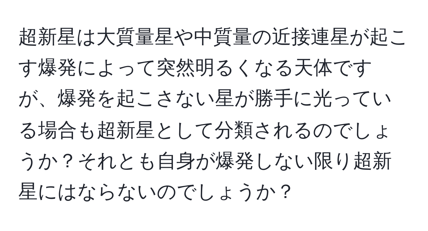 超新星は大質量星や中質量の近接連星が起こす爆発によって突然明るくなる天体ですが、爆発を起こさない星が勝手に光っている場合も超新星として分類されるのでしょうか？それとも自身が爆発しない限り超新星にはならないのでしょうか？