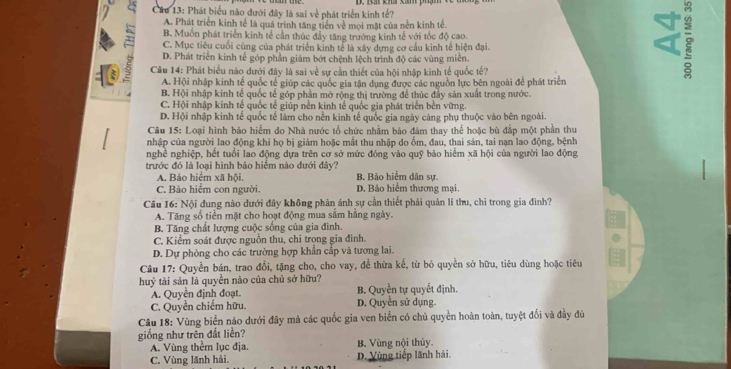 Phát biểu nào dưới đây là sai về phát triển kinh tế?
A. Phát triển kinh tế là quá trình tăng tiền về mọi mặt của nền kinh tế.
B. Muồn phát triển kinh tế cần thúc đẩy tăng trưởng kinh tế với tốc độ cao. 2
1 C. Mục tiêu cuối cùng của phát triển kinh tế là xây dựng cơ cầu kinh tế hiện đại.
a
D. Phát triển kinh tế góp phần giảm bớt chệnh lệch trình độ các vùng miên.
5  Câu 14: Phát biểu nào dưới đây là sai về sự cần thiết của hội nhập kinh tế quốc tế?
A. Hội nhập kinh tế quốc tế giúp các quốc gia tận dụng được các nguồn lực bên ngoài để phát triển
B. Hội nhập kinh tế quốc tế góp phần mở rộng thị trường để thúc đây sản xuất trong nước.
C. Hội nhập kinh tế quốc tế giúp nền kinh tế quốc gia phát triển bên vững.
D. Hội nhập kinh tế quốc tế làm cho nền kinh tế quốc gia ngày càng phụ thuộc vào bên ngoài.
Câu 15: Loại hình bảo hiểm do Nhà nước tổ chức nhằm bảo đảm thay thể hoặc bù đắp một phần thư
nhập của người lao động khi họ bị giảm hoặc mắt thu nhập do ốm, đau, thai sản, tai nạn lao động, bệnh
nghề nghiệp, hết tuổi lao động dựa trên cơ sở mức đóng vào quỹ bảo hiểm xã hội của người lao động
trước đó là loại hình bảo hiệm nào đưới đây?
A. Bảo hiểm xã hội. B. Bảo hiểm dân sự.
C. Bảo hiểm con người. D. Bảo hiểm thương mại
Câu 16: Nội dung nào dưới đây không phản ánh sự cần thiết phải quản lí thu, chỉ trong gia đình?
A. Tăng số tiền mặt cho hoạt động mua sắm hằng ngày.
B. Tăng chất lượng cuộc sống của gia đình.
C. Kiểm soát được nguồn thu, chỉ trong gia đình.
D. Dự phòng cho các trường hợp khẩn cấp và tương lai.
Câu 17: Quyền bán, trao đổi, tặng cho, cho vay, để thừa kể, từ bỏ quyền sở hữu, tiêu dùng hoặc tiêu
huỷ tài sản là quyền nào của chủ sở hữu? B. Quyền tự quyết định.
A. Quyền định đoạt.
C. Quyền chiếm hữu. D. Quyền sử dụng
Câu 18: Vùng biển nào dưới đây mà các quốc gia ven biển có chủ quyền hoàn toàn, tuyệt đối và đầy đù
giống như trên đất liền? B. Vùng nội thủy.
A. Vùng thêm lục địa.
C. Vùng lãnh hải. D. Vùng tiếp lãnh hải.