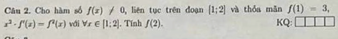 Cho hàm số f(x)!= 0 ,liên tục trên đoạn [1;2] và thóa mǎn f(1)=3,
x^2· f'(x)=f^2(x) vái forall x∈ [1:2]. Tính f(2). KQ: