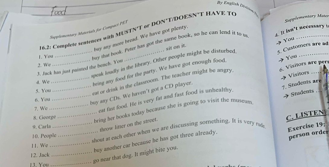 By English Division-T 
Supplementary Mater 
Supplementary Materials for Compact PET 
16.2: Complete sentences with MUSTN'T or DON’T/DOESN’T HAVE TC 
buy any more bread. We have got plenty. 
→ You 
sit on it. 
1. You 
buy that book. Peter has got the same book, so he can lend it to us 4. It isn't necessary t 
5. Customers are ad 
You 
_speak loudly in the library. Other people might be disturbed 
2. We 
6. Visitors are perí 
3. Jack has just painted the bench. You 
4. We 
bring any food for the party. We have got enough food 
5. You 
_eat or drink in the classroom. The teacher might be angry 
Students .. 
eat fast food. He is very fat and fast food is unhealthy Visitors_ 
_buy any CDs. We haven’t got a CD player. 
6. You 
_bring her books today because she is going to visit the museum 7. Students are_ 
7. We 
8. George 
9. Carla 
throw litter on the street. 
__shout at each other when we are discussing something. It is very rude 
Exercise 19: 
_buy another car because he has got three already. C. LISTEN 
10. People 
person order 
11. We 
_go near that dog. It might bite you. 
12. Jack 
13. You