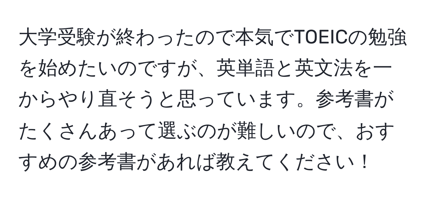 大学受験が終わったので本気でTOEICの勉強を始めたいのですが、英単語と英文法を一からやり直そうと思っています。参考書がたくさんあって選ぶのが難しいので、おすすめの参考書があれば教えてください！