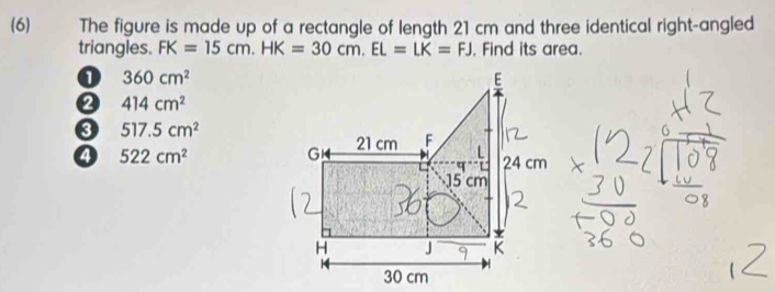 (6) The figure is made up of a rectangle of length 21 cm and three identical right-angled
triangles. FK=15cm. HK=30cm. EL=LK=FJ. Find its area.
360cm^2
② 414cm^2
0 517.5cm^2
④ 522cm^2