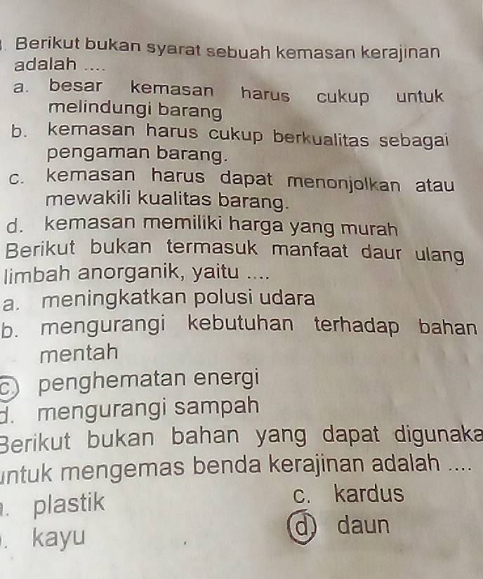 Berikut bukan syarat sebuah kemasan kerajinan
adalah ....
a. besar kemasan harus cukup untuk
melindungi barang
b. kemasan harus cukup berkualitas sebagai
pengaman barang.
c. kemasan harus dapat menonjolkan atau
mewakili kualitas barang.
d. kemasan memiliki harga yang murah
Berikut bukan termasuk manfaat daur ulang
limbah anorganik, yaitu ....
a. meningkatkan polusi udara
b. mengurangi kebutuhan terhadap bahan
mentah
c penghematan energi
d. mengurangi sampah
Berikut bukan bahan yang dapat digunaka
untuk mengemas benda kerajinan adalah ....
plastik
c. kardus
. kayu
d daun